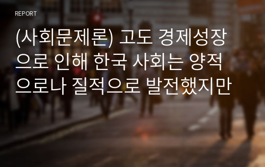 (사회문제론) 고도 경제성장으로 인해 한국 사회는 양적으로나 질적으로 발전했지만