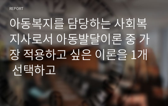 아동복지를 담당하는 사회복지사로서 아동발달이론 중 가장 적용하고 싶은 이론을 1개 선택하고