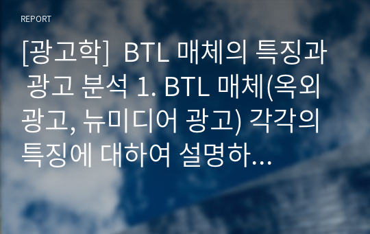 [광고학]  BTL 매체의 특징과 광고 분석 1. BTL 매체(옥외광고, 뉴미디어 광고) 각각의 특징에 대하여 설명하시오. 2. BTL 매체 광고 중에서 한 가지를 선택하여, 그 선정한 광고에 대한 장점과 단점을 설명하시오.