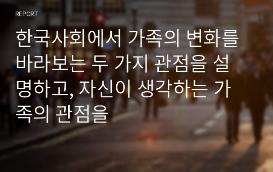 한국사회에서 가족의 변화를 바라보는 두 가지 관점을 설명하고, 자신이 생각하는 가족의 관점을