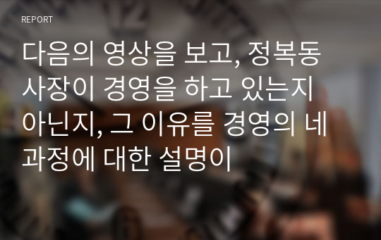 다음의 영상을 보고, 정복동 사장이 경영을 하고 있는지 아닌지, 그 이유를 경영의 네 과정에 대한 설명이