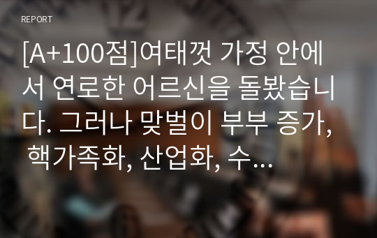 [A+100점]여태껏 가정 안에서 연로한 어르신을 돌봤습니다. 그러나 맞벌이 부부 증가, 핵가족화, 산업화, 수명연장 등 다양한 변화로 인해 노인부양은 더 이상 가정 안의 가족들의 몫이 아닌 공공 및 민간차원에서 그 부양의 몫을 담당하게 되었습니다. 이와 관련하여 다음 내용을 모두 포함하여 과제를 작성하시오