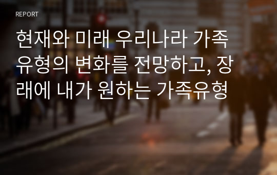 현재와 미래 우리나라 가족 유형의 변화를 전망하고, 장래에 내가 원하는 가족유형