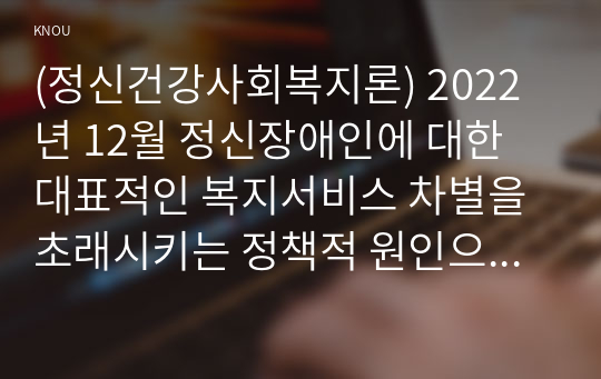 (정신건강사회복지론) 2022년 12월 정신장애인에 대한 대표적인 복지서비스 차별을 초래시키는 정책적 원인으로 인식되어