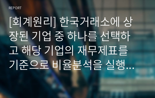 [회계원리] 한국거래소에 상장된 기업 중 하나를 선택하고 해당 기업의 재무제표를 기준으로 비율분석을 실행하고, 분석결과를 평가한다.