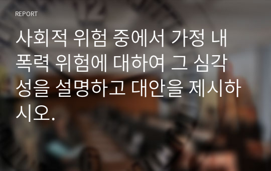 사회적 위험 중에서 가정 내 폭력 위험에 대하여 그 심각성을 설명하고 대안을 제시하시오.