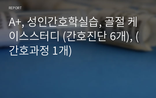 A+, 성인간호학실습, 골절 케이스스터디 (간호진단 6개), (간호과정 1개)