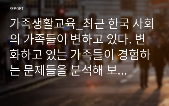 가족생활교육_최근 한국 사회의 가족들이 변하고 있다. 변화하고 있는 가족들이 경험하는 문제들을 분석해 보고 이들 가족들이 건강하게 적응하는데 필요한 조건들이 무엇인지 제안하시오.