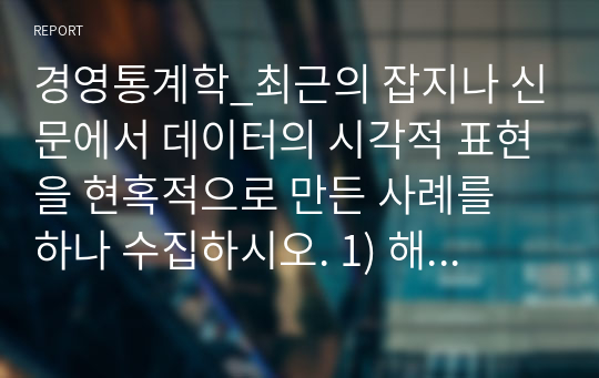 경영통계학_최근의 잡지나 신문에서 데이터의 시각적 표현을 현혹적으로 만든 사례를 하나 수집하시오. 1) 해당 사례에서 바람직한 그래프가 되기 위한 원칙 중 어떤 것을 위반하였는지를 서술하시오. 2) 어떤 목적을 위해 현혹적인 표현을 했다고 생각하는지 의견을 제시하시오. 3) 그와 같은 표현의 장점과 약점을 비판적으로 서술하시오.