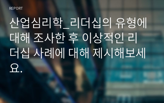 산업심리학_리더십의 유형에 대해 조사한 후 이상적인 리더십 사례에 대해 제시해보세요.