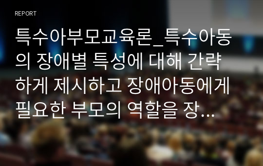 특수아부모교육론_특수아동의 장애별 특성에 대해 간략하게 제시하고 장애아동에게 필요한 부모의 역할을 장애별로 기술한 후 부모의 역할과 관련 지어 지속적인 장애아 부모교육의 중요성에 대한 본인의 생각을 근거를 제시하여 기술하세요.