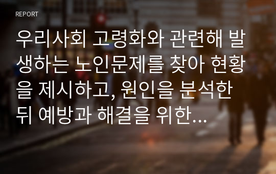 우리사회 고령화와 관련해 발생하는 노인문제를 찾아 현황을 제시하고, 원인을 분석한 뒤 예방과 해결을 위한 대안을 작성하시오.(노인복지론)