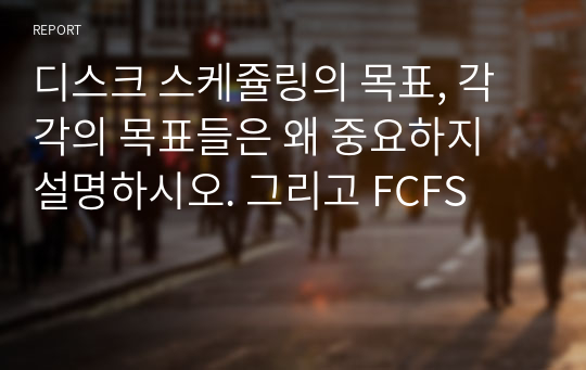 디스크 스케쥴링의 목표, 각각의 목표들은 왜 중요하지 설명하시오. 그리고 FCFS