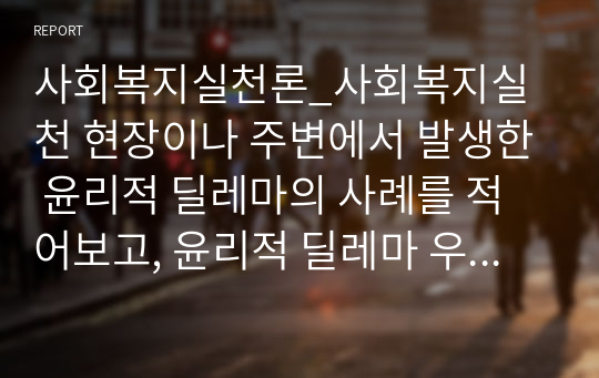 사회복지실천론_사회복지실천 현장이나 주변에서 발생한 윤리적 딜레마의 사례를 적어보고, 윤리적 딜레마 우선순위 결정의 준거틀을 적용하여 어떻게 해결할 것인지 설명하고 자신의 견해를 쓰시오.