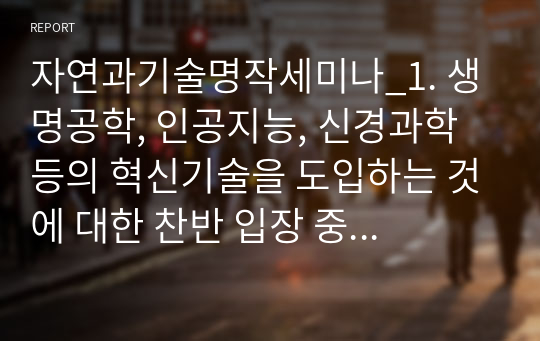 자연과기술명작세미나_1. 생명공학, 인공지능, 신경과학 등의 혁신기술을 도입하는 것에 대한 찬반 입장 중 하나를 선택하고 그 이유에 대해 상세히 설명하시오. 2. 멋진 신세계를 디스토피아 소설로만 볼 수 없다는 주장이 있다. 이러한 주장의 근거를 교재에 근거해 상세히 기술하시오.