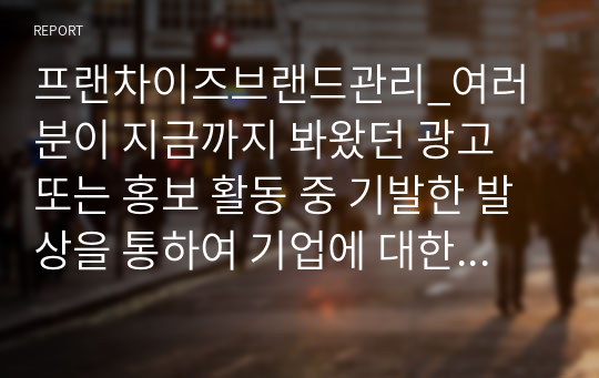 프랜차이즈브랜드관리_여러분이 지금까지 봐왔던 광고 또는 홍보 활동 중 기발한 발상을 통하여 기업에 대한 브랜드를 다시 한번 생각하게 만들었던 브랜드 중 2개의 기업 사례를 작성하여 다음 형식으로 제출하시오.