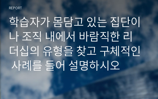 학습자가 몸담고 있는 집단이나 조직 내에서 바람직한 리더십의 유형을 찾고 구체적인 사례를 들어 설명하시오