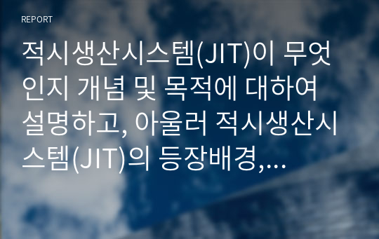 적시생산시스템(JIT)이 무엇인지 개념 및 목적에 대하여 설명하고, 아울러 적시생산시스템(JIT)의 등장배경, 특징 및 핵심구성요소에 대해서 서술하시오. 그리고 JIT를 응용하고 싶은 분야가 있다면 자신의 생각을 제시하시오.