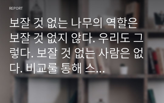 보잘 것 없는 나무의 역할은 보잘 것 없지 않다. 우리도 그렇다. 보잘 것 없는 사람은 없다. 비교룰 통해 스스로 보잘 것 없다고 생각 할 뿐이다. 남과 비교하여 우월감을 느끼는 것이나, 비참함을 느끼는 것은 결국은 같은 것이다.