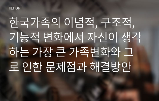 한국가족의 이념적, 구조적, 기능적 변화에서 자신이 생각하는 가장 큰 가족변화와 그로 인한 문제점과 해결방안