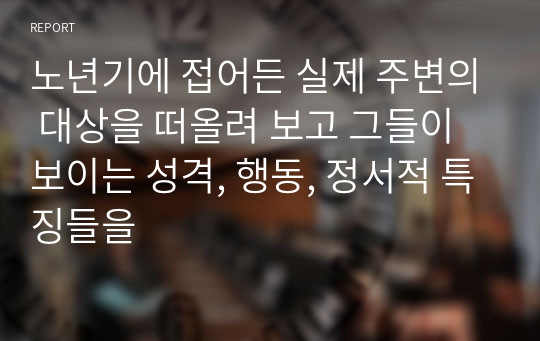 노년기에 접어든 실제 주변의 대상을 떠올려 보고 그들이 보이는 성격, 행동, 정서적 특징들을