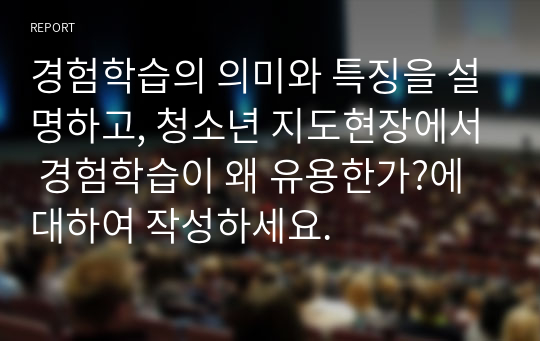 경험학습의 의미와 특징을 설명하고, 청소년 지도현장에서 경험학습이 왜 유용한가?에 대하여 작성하세요.