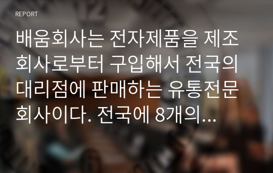 배움회사는 전자제품을 제조회사로부터 구입해서 전국의 대리점에 판매하는 유통전문회사이다. 전국에 8개의 영업소를