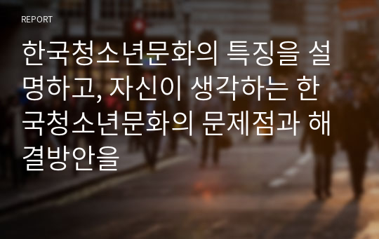 한국청소년문화의 특징을 설명하고, 자신이 생각하는 한국청소년문화의 문제점과 해결방안을