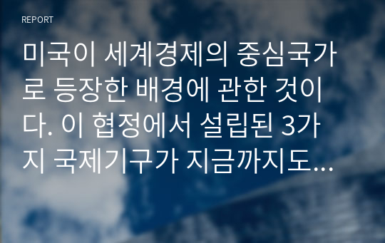 미국이 세계경제의 중심국가로 등장한 배경에 관한 것이다. 이 협정에서 설립된 3가지 국제기구가 지금까지도 그 영향력이 있는 것으로 알려져 있다. 다음 질문에 답하시오