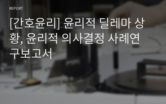 [간호윤리] 윤리적 딜레마 상황, 윤리적 의사결정 사례연구보고서