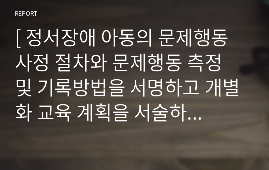 [ 정서장애 아동의 문제행동 사정 절차와 문제행동 측정 및 기록방법을 서명하고 개별화 교육 계획을 서술하시오 ]