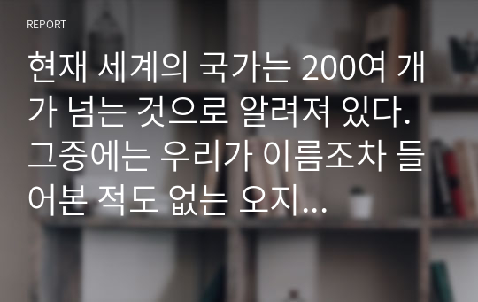 현재 세계의 국가는 200여 개가 넘는 것으로 알려져 있다. 그중에는 우리가 이름조차 들어본 적도 없는 오지의 조그마한 부족국가도 있을 것이고 우리가 흔히 들어온 국제사회의 주류국가들도 있을 것이다.