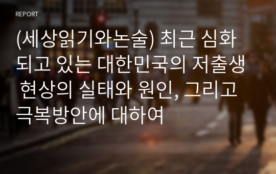 (세상읽기와논술) 최근 심화되고 있는 대한민국의 저출생 현상의 실태와 원인, 그리고 극복방안에 대하여