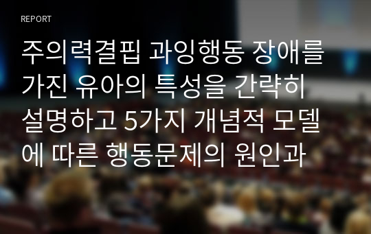 주의력결핍 과잉행동 장애를 가진 유아의 특성을 간략히 설명하고 5가지 개념적 모델에 따른 행동문제의 원인과