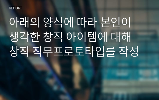 아래의 양식에 따라 본인이 생각한 창직 아이템에 대해 창직 직무프로토타입를 작성