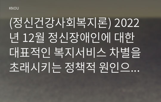 (정신건강사회복지론) 2022년 12월 정신장애인에 대한 대표적인 복지서비스 차별을 초래시키는 정책적 원인으로 인식되어