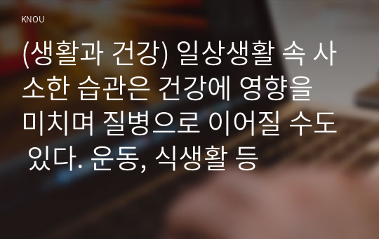 (생활과 건강) 일상생활 속 사소한 습관은 건강에 영향을 미치며 질병으로 이어질 수도 있다. 운동, 식생활 등