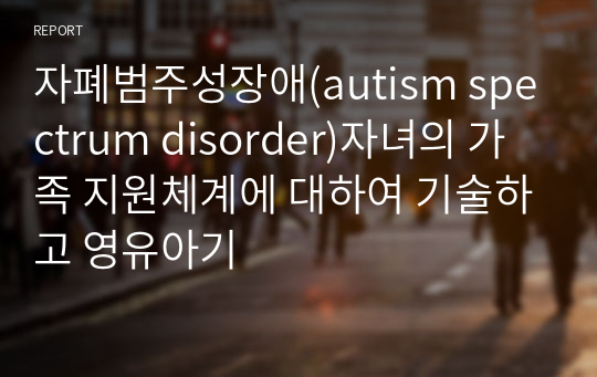자폐범주성장애(autism spectrum disorder)자녀의 가족 지원체계에 대하여 기술하고 영유아기