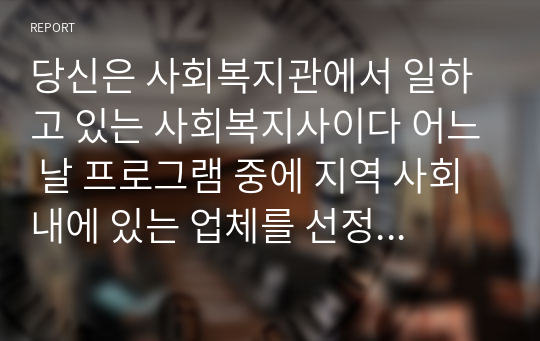 당신은 사회복지관에서 일하고 있는 사회복지사이다 어느 날 프로그램 중에 지역 사회 내에 있는 업체를 선정하여