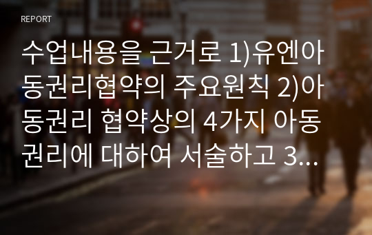 수업내용을 근거로 1)유엔아동권리협약의 주요원칙 2)아동권리 협약상의 4가지 아동권리에 대하여 서술하고 3)현재 한국의 아동권리 협약의 이행 상황에 대한 자신의 의견과 그렇게 생각하는 이유에 대해 서술하시오