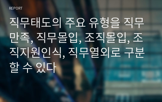 직무태도의 주요 유형을 직무만족, 직무몰입, 조직몰입, 조직지원인식, 직무열외로 구분할 수 있다