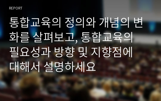 통합교육의 정의와 개념의 변화를 살펴보고, 통합교육의 필요성과 방향 및 지향점에 대해서 설명하세요