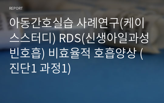 아동간호실습 사례연구(케이스스터디) RDS(신생아일과성빈호흡) 비효율적 호흡양상 (진단1 과정1)