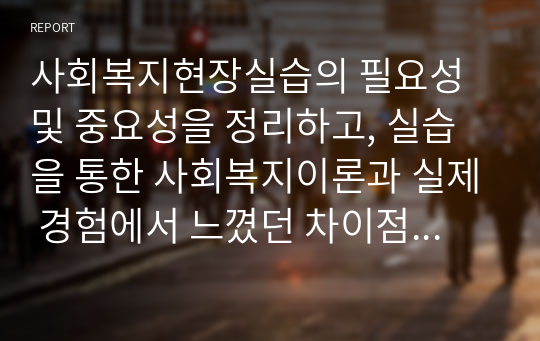 사회복지현장실습의 필요성 및 중요성을 정리하고, 실습을 통한 사회복지이론과 실제 경험에서 느꼈던 차이점에 대한 의견을 제시하시오