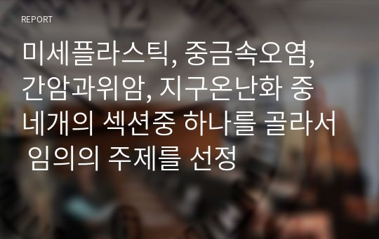 미세플라스틱, 중금속오염, 간암과위암, 지구온난화 중 네개의 섹션중 하나를 골라서 임의의 주제를 선정