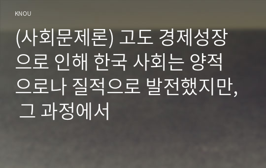 (사회문제론) 고도 경제성장으로 인해 한국 사회는 양적으로나 질적으로 발전했지만, 그 과정에서