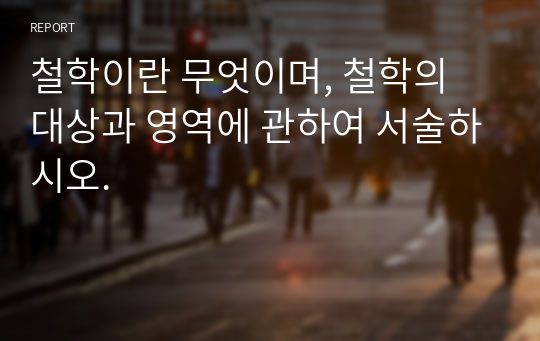 철학이란 무엇이며, 철학의 대상과 영역에 관하여 서술하시오.