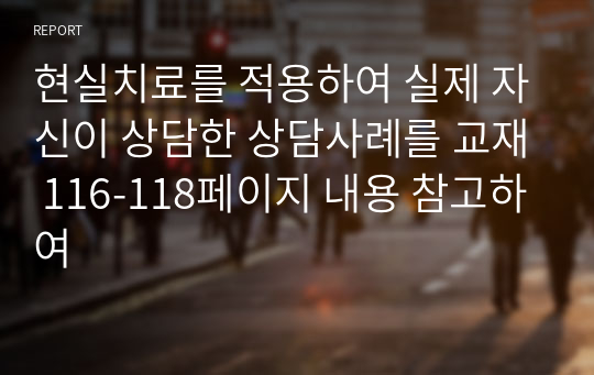 현실치료를 적용하여 실제 자신이 상담한 상담사례를 교재 116-118페이지 내용 참고하여