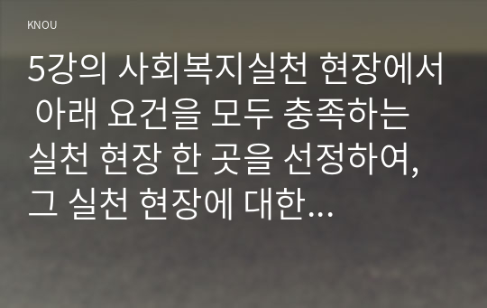 5강의 사회복지실천 현장에서 아래 요건을 모두 충족하는 실천 현장 한 곳을 선정하여, 그 실천 현장에 대한 인터넷 홈페이지, SNS, 블로그, 관련 기사 등의 검색을 통해 방문 보고서를 작성하시오.