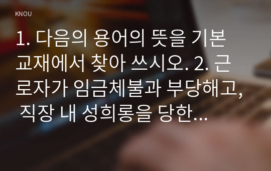 1. 다음의 용어의 뜻을 기본교재에서 찾아 쓰시오. 2. 근로자가 임금체불과 부당해고, 직장 내 성희롱을 당한 경우 어떠한 비사법적 권리구제기관이나 법률구조기관을 활용할 수 있는지, 그 명칭을 각각 쓰시오.